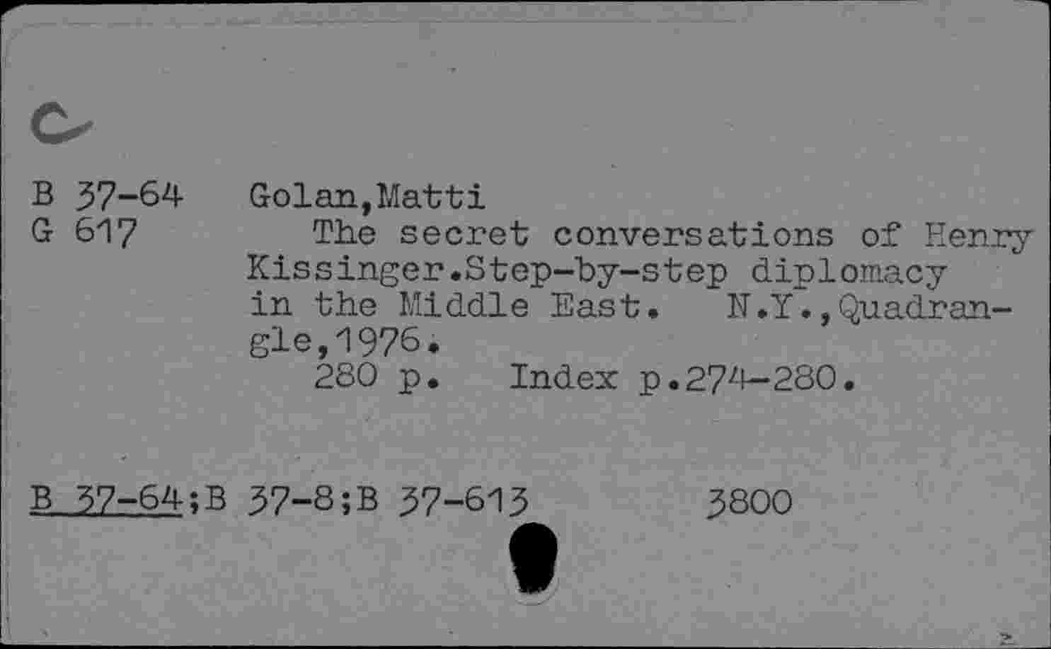 ﻿B 37-64 Golan,Matti
G 617	The secret conversations of Henry
Kissinger.Step-by-step diplomacy in the Middle East. N.YQuadrangle 1Q76.
280 p. Index p.27zl-280.
B 37-64;B 37-8;B 37-613
3800